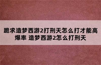 跪求造梦西游2打刑天怎么打才能高爆率 造梦西游2怎么打刑天